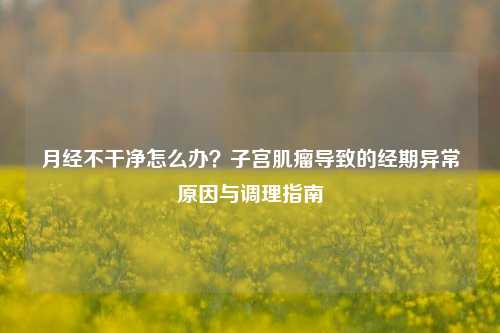 月经不干净怎么办?***肌瘤导致的经期异常原因与调理指南