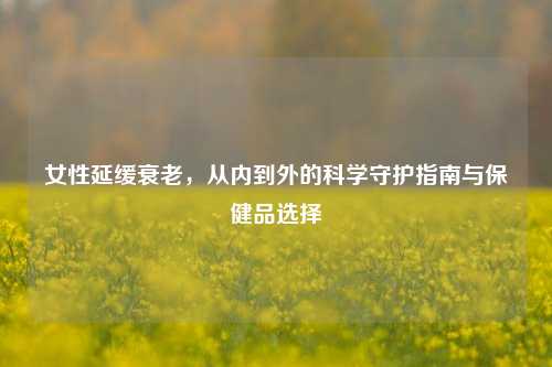 女性延缓衰老,从内到外的科学守护指南与保健品选择