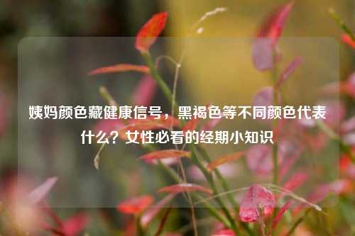 姨妈颜色藏健康信号,黑褐色等不同颜色代表什么?女性必看的经期小知识