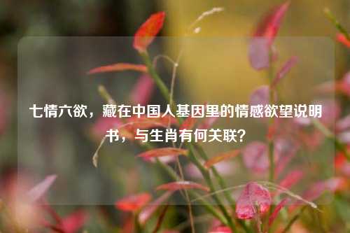 七情六欲,藏在中国人基因里的情感欲望说明书,与生肖有何关联?
