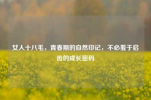 女人十八毛,青春期的自然印记,不必羞于启齿的成长密码