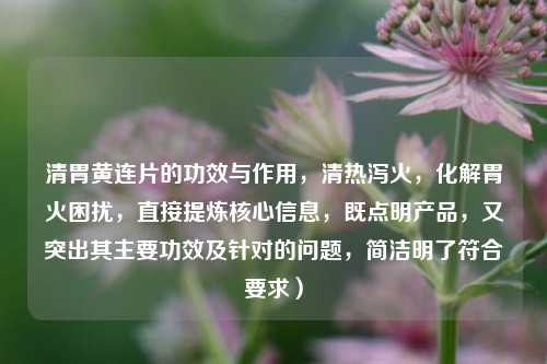 清胃黄连片的功效与作用,清热泻火,化解胃火困扰,直接提炼核心信息,既点明产品,又突出其主要功效及针对的问题,简洁明了符合要求)