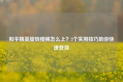 和平精英旋转楼梯怎么上?3个实用技巧助你快速登顶