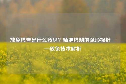 放免检查是什么意思?精准检测的隐形探针——放免技术解析