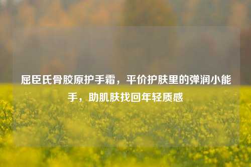 屈臣氏骨胶原护手霜,平价护肤里的弹润小能手,助肌肤找回年轻质感