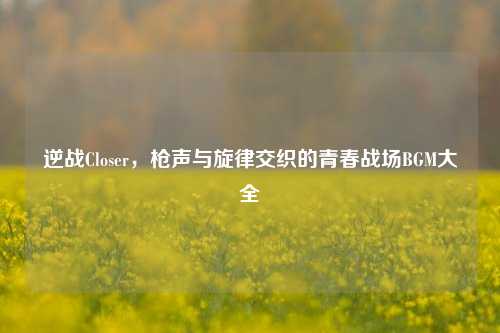 逆战Closer,枪声与旋律交织的青春战场BGM大全