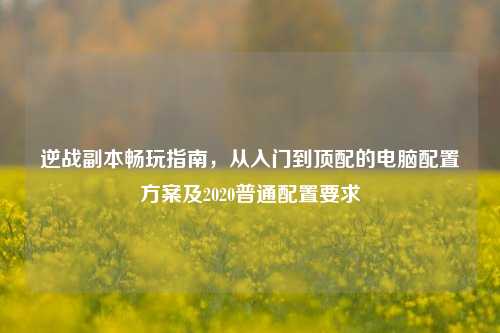 逆战副本畅玩指南,从入门到顶配的电脑配置方案及2020普通配置要求