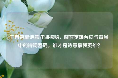 王者荣耀诗意江湖探秘,藏在英雄台词与背景中的诗词密码,谁才是诗意最强英雄?