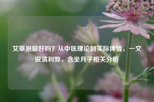 艾草泡脚好吗?从中医理论到实际体验,一文说清利弊,含坐月子相关分析