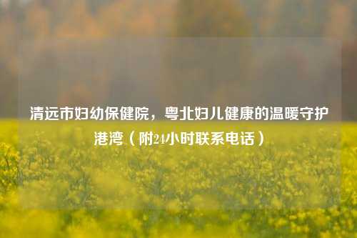 清远市妇幼保健院,粤北妇儿健康的温暖守护港湾(附24小时联系 )