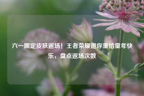 六一限定皮肤返场!王者荣耀邀你重拾童年快乐,盘点返场次数