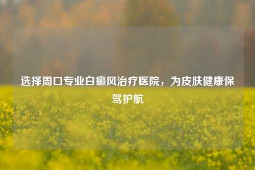 选择周口专业白癜风治疗医院,为皮肤健康保驾护航