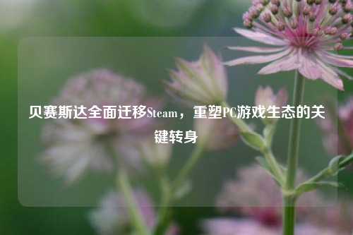 贝赛斯达全面迁移Steam,重塑PC游戏生态的关键转身