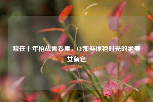 藏在十年枪战青春里,CF那些惊艳时光的绝美女角色
