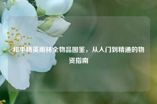 和平精英雨林全物品图鉴,从入门到精通的物资指南