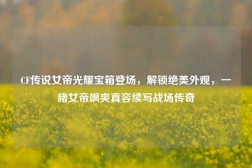 CF传说女帝光耀宝箱登场,解锁绝美外观,一睹女帝飒爽真容续写战场传奇