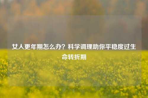 女人更年期怎么办?科学调理助你平稳度过生命转折期