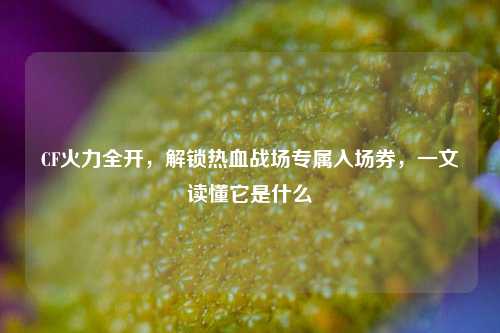 CF火力全开,解锁热血战场专属入场券,一文读懂它是什么