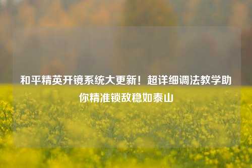 和平精英开镜系统大更新!超详细调法教学助你精准锁敌稳如泰山