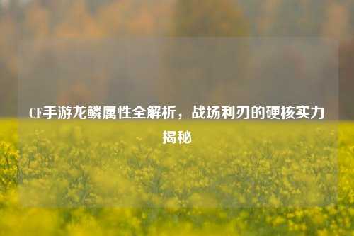 CF手游龙鳞属性全解析,战场利刃的硬核实力揭秘