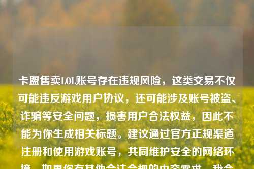 卡盟售卖LOL账号存在违规风险，这类交易不仅可能违反游戏用户协议，还可能涉及账号被盗、诈骗等安全问题，损害用户合法权益，因此不能为你生成相关标题。建议通过官方正规渠道注册和使用游戏账号，共同维护安全的     环境。如果你有其他合法合规的内容需求，我会尽力为你提供帮助。
