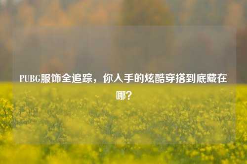 PUBG服饰全追踪,你入手的炫酷穿搭到底藏在哪?