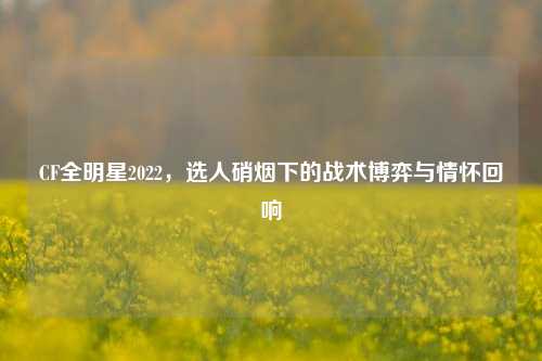 CF全明星2022,选人硝烟下的战术博弈与情怀回响