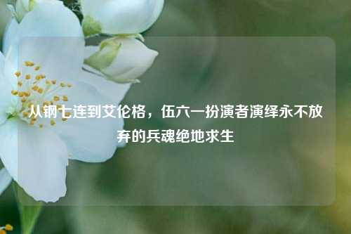 从钢七连到艾伦格,伍六一扮演者演绎永不放弃的兵魂绝地求生