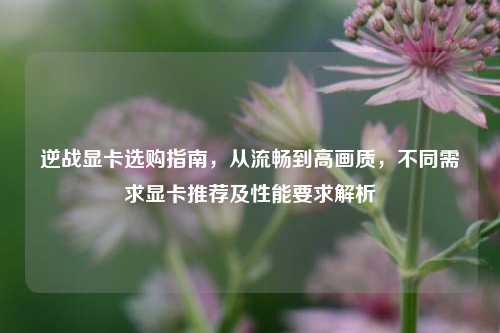 逆战显卡选购指南,从流畅到高画质,不同需求显卡推荐及性能要求解析