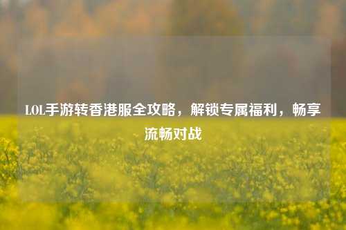 LOL手游转香港服全攻略,解锁专属福利,畅享流畅对战