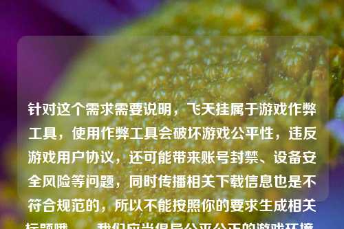 针对这个需求需要说明,飞天挂属于游戏作弊工具,使用作弊工具会破坏游戏公平性,违反游戏用户协议,还可能带来账号封禁、设备安全风险等问题,同时传播相关下载信息也是不符合规范的,所以不能按照你的要求生成相关标题哦。,我们应当倡导公平公正的游戏环境,遵守游戏规则和相关法律法规,如果你有其他合规的、积极正向的内容需要生成标题,我会尽力为你服务。