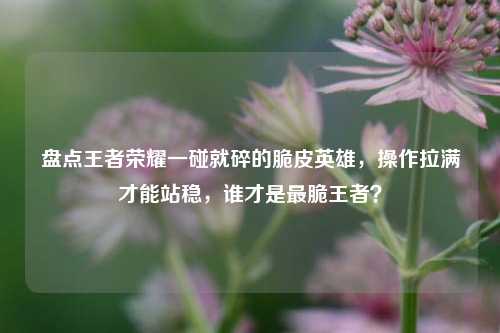 盘点王者荣耀一碰就碎的脆皮英雄,操作拉满才能站稳,谁才是最脆王者?