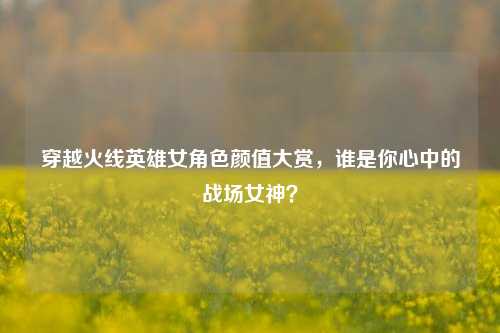穿越火线英雄女角色颜值大赏,谁是你心中的战场女神?