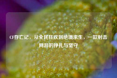 CF存亡记,从全民狂欢到绝境求生,一款射击网游的挣扎与坚守