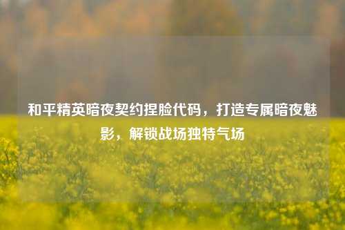和平精英暗夜契约捏脸代码,打造专属暗夜魅影,解锁战场独特气场