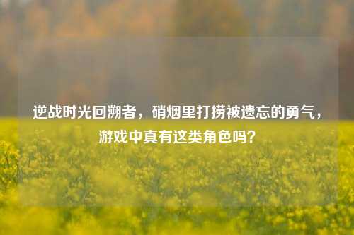逆战时光回溯者,硝烟里打捞被遗忘的勇气,游戏中真有这类角色吗?