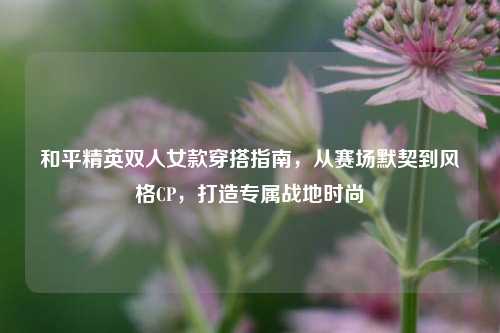和平精英双人女款穿搭指南,从赛场默契到风格CP,打造专属战地时尚