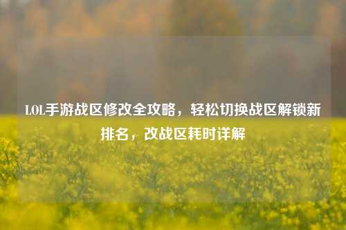 LOL手游战区修改全攻略,轻松切换战区解锁新排名,改战区耗时详解