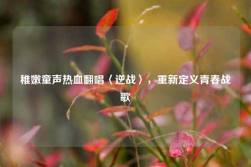 稚嫩童声热血翻唱〈逆战〉,重新定义青春战歌