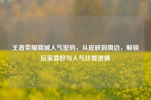 王者荣耀商城人气密码,从皮肤到周边,解锁玩家喜好与人气计算逻辑