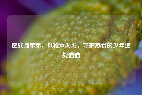 逆战喵弟弟,以枪声为刃,守护热爱的少年逆战猫猫