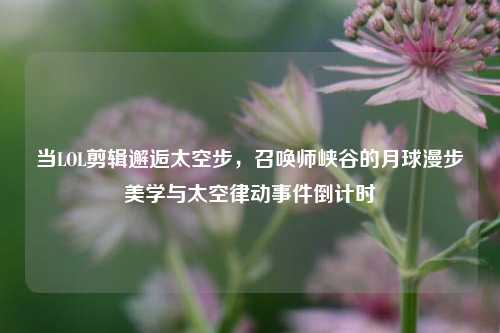 当LOL剪辑邂逅太空步,召唤师峡谷的月球漫步美学与太空律动事件倒计时