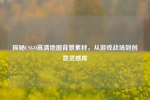 探秘CSGO高清地图背景素材,从游戏战场到创意灵感库