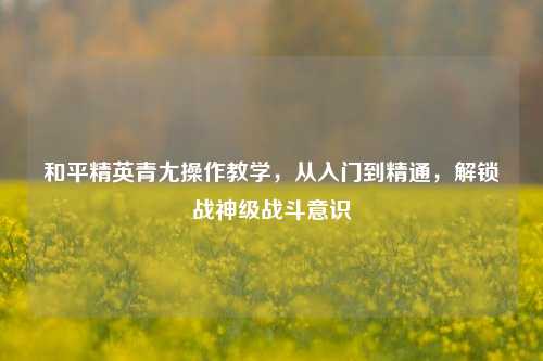 和平精英青尢操作教学,从入门到精通,解锁战神级战斗意识