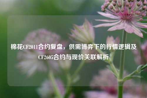 棉花CF2011合约复盘,供需博弈下的行情逻辑及CF2605合约与现价关联解析
