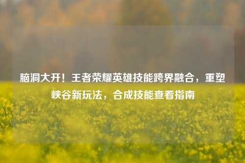脑洞大开!王者荣耀英雄技能跨界融合,重塑峡谷新玩法,合成技能查看指南