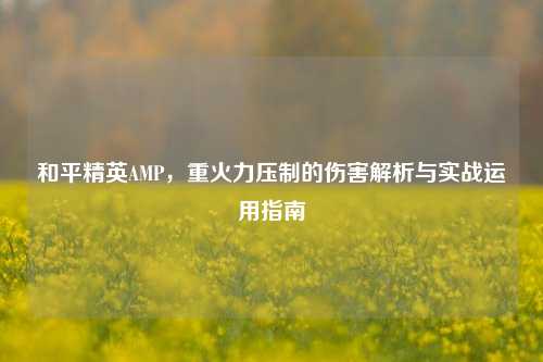 和平精英AMP,重火力压制的伤害解析与实战运用指南