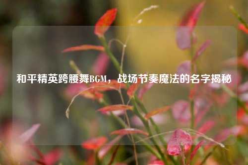 和平精英跨腰舞BGM,战场节奏魔法的名字揭秘