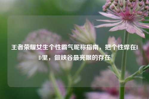 王者荣耀女生个性霸气昵称指南,把个性焊在ID里,做峡谷最亮眼的存在