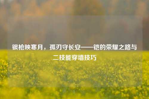 银枪映寒月,孤刃守长安——铠的荣耀之路与二技能穿墙技巧